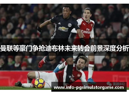 曼联等豪门争抢迪布林未来转会前景深度分析